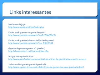 Links interessantes
Mecânicas de jogo
http://www.squidi.net/three/index.php
Então, você quer ser um game designer?
http://www.youtube.com/watch?v=zQvWMdWhFCc
Então, você quer trabalhar na indústria de games?
http://www.youtube.com/watch?v=u_fr8tEQSGE
Gerador de personages em 2D (pixelart)
http://charas-project.net/charas2/index.php
Artigos sobre gamefication
http://www.gamification.co/2013/01/04/top-articles-by-gamification-experts-in-2012/
10 livros sobre games que você precisa ler
http://arena.ig.com.br/2012-06-28/dez-livros-de-games-que-voce-precisa-ler.html
 
