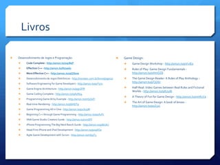 Livros
 Desenvolvimento de Jogos e Programação:
 Code Complete - http://amzn.to/oqrBeP
 Effective C++ - http://amzn.to/NJ2ed2
 More Effective C++ - http://amzn.to/qQSksw
 Desenvolvimento de Jogos Eletrônicos - http://novatec.com.br/livros/jogos2/
 Software Engineering for Game Developers - http://amzn.to/qrY571
 Game Engine Architecture - http://amzn.to/pgnZFR
 Game Coding Complete - http://amzn.to/qA0Nz4
 Programming Game AI by Example - http://amzn.to/nQ5SdY
 Real-time Rendering - http://amzn.to/pbHDTp
 Game Programming All in One - http://amzn.to/p2S05M
 Beginning C++ through Game Programming - http://amzn.to/q0X1fV
 XNA Game Studio Creators Guide - http://amzn.to/nmSlFf
 iPhone Programming The Big Nerd Ranch Guide - http://amzn.to/p6kUkJ
 Head First iPhone and iPad Development - http://amzn.to/p0qXOo
 Agile Game Development with Scrum - http://amzn.to/nfp3T3
 Game Design:
 Game Design Workshop - http://amzn.to/pVvJE0
 Rules of Play: Game Design Fundamentals -
http://amzn.to/oHmOZ8
 The Game Design Reader: A Rules of Play Anthology -
http://amzn.to/pTjOd7
 Half-Real: Video Games between Real Rules and Fictional
Worlds - http://amzn.to/qA7yd6
 A Theory of Fun for Game Design - http://amzn.to/nmR1Ya
 The Art of Game Design: A book of lenses -
http://amzn.to/p0Z5xr
 