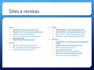 Sites e revistas
 Sites:
 Gamasutra - http://www.gamasutra.com/
 Gamesindustry - http://www.gamesindustry.biz/
 AppData - http://www.appdata.com/
 Ars Technica - http://arstechnica.com/gaming/
 GameCareerGuide -
http://www.gamecareerguide.com/
 Fóruns
 GameDev - http://www.gamedev.com.br/
 PDJ - http://www.programadoresdejogos.com/
 UniDev - http://www.unidev.com.br/
 Blogs:
 AltDevBlogADay - http://altdevblogaday.com/
 Game Developer – http://gamedeveloper.com.br
 Game Producer - http://www.gameproducer.net/
 Indie Games - http://indiegames.com/index.html
 Revistas:
 Casual Connect - http://casualconnect.org/magazine-
archive/
 Develop - http://www.develop-online.net/
 EDGE - http://www.next-gen.biz/
 Game Developer Magazine -
http://www.gdmag.com/homepage.htm
 Game Sauce - http://gamesauce.org/news/
 Wired - http://www.wired.com/gaming
 