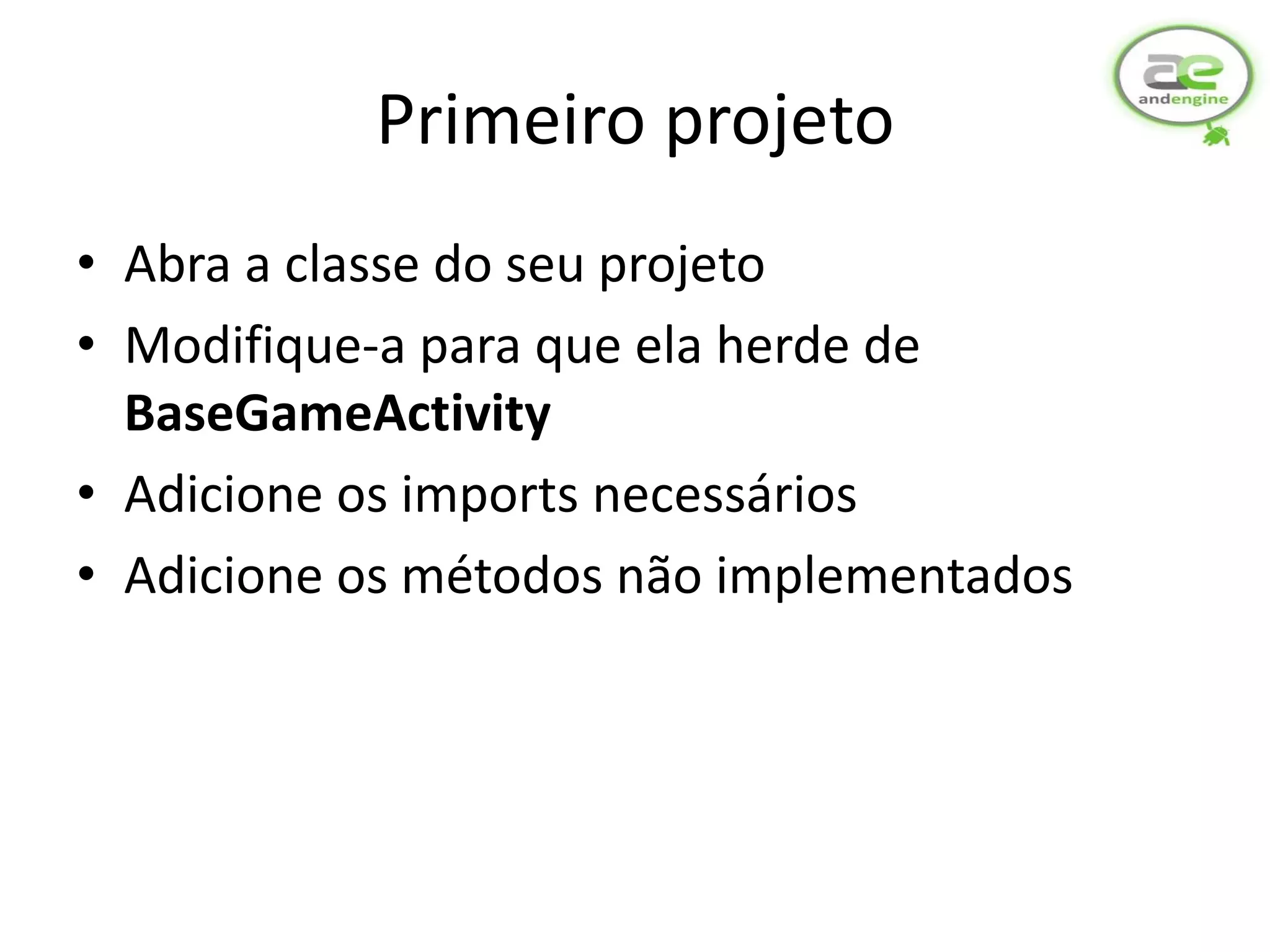 Primeiro projeto
• Abra a classe do seu projeto
• Modifique-a para que ela herde de
  BaseGameActivity
• Adicione os imports necessários
• Adicione os métodos não implementados
 