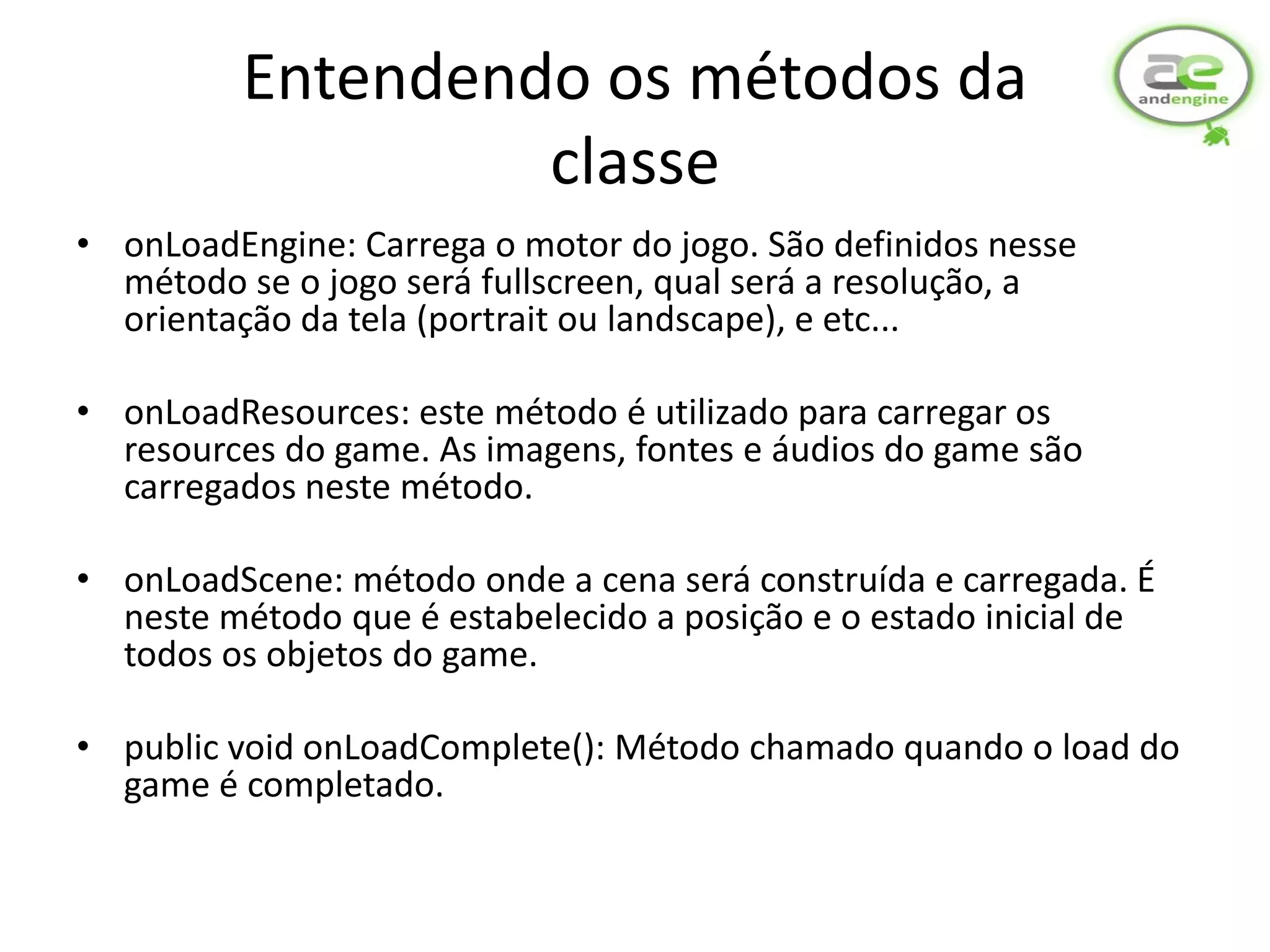 Entendendo os métodos da
                   classe
• onLoadEngine: Carrega o motor do jogo. São definidos nesse
  método se o jogo será fullscreen, qual será a resolução, a
  orientação da tela (portrait ou landscape), e etc...

• onLoadResources: este método é utilizado para carregar os
  resources do game. As imagens, fontes e áudios do game são
  carregados neste método.

• onLoadScene: método onde a cena será construída e carregada. É
  neste método que é estabelecido a posição e o estado inicial de
  todos os objetos do game.

• public void onLoadComplete(): Método chamado quando o load do
  game é completado.
 