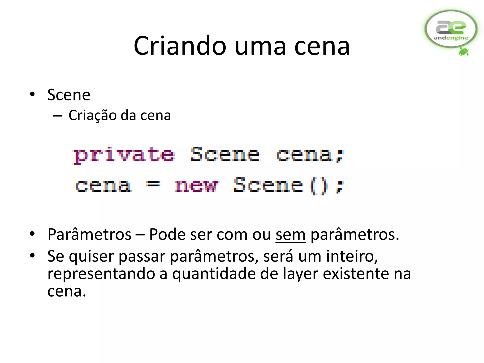 Criando uma cena
• Scene
   – Criação da cena




• Parâmetros – Pode ser com ou sem parâmetros.
• Se quiser passar parâmetros, será um inteiro,
  representando a quantidade de layer existente na
  cena.
 