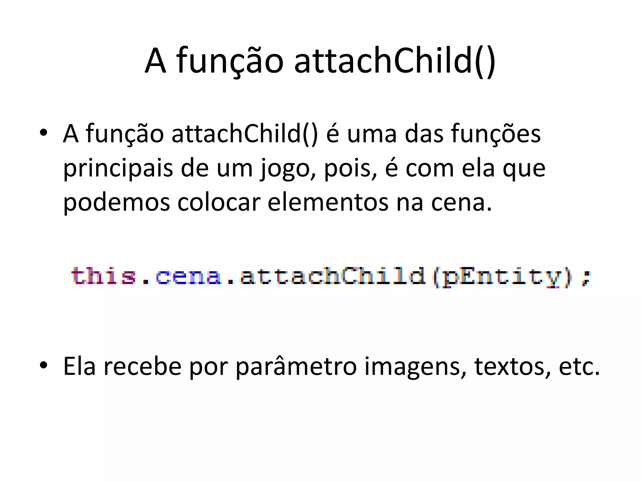 A função attachChild()
• A função attachChild() é uma das funções
  principais de um jogo, pois, é com ela que
  podemos colocar elementos na cena.




• Ela recebe por parâmetro imagens, textos, etc.
 