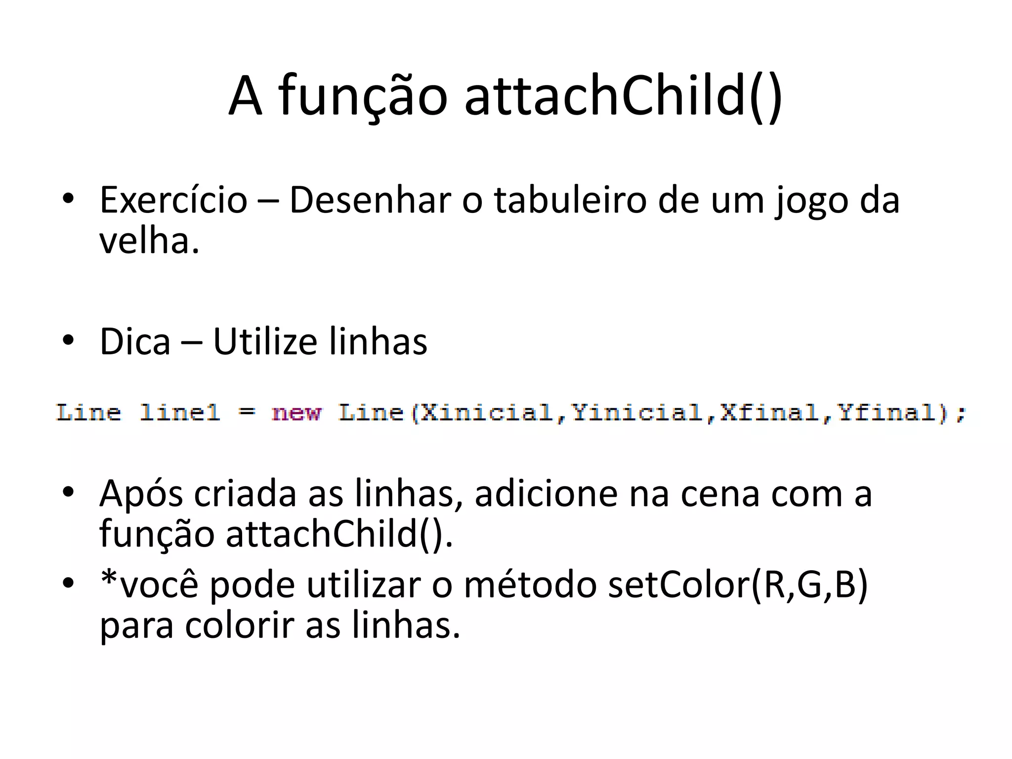 A função attachChild()
• Exercício – Desenhar o tabuleiro de um jogo da
  velha.

• Dica – Utilize linhas


• Após criada as linhas, adicione na cena com a
  função attachChild().
• *você pode utilizar o método setColor(R,G,B)
  para colorir as linhas.
 