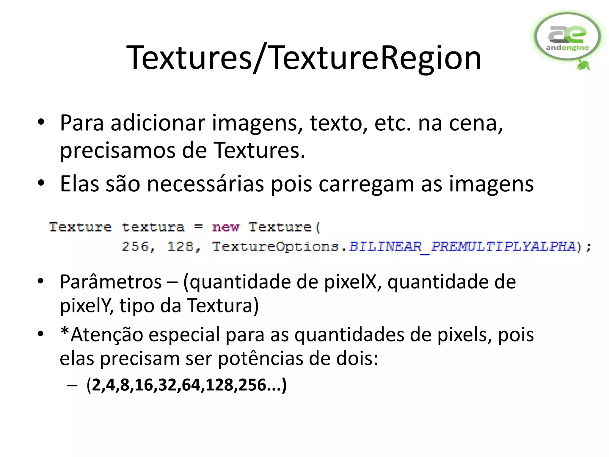 Textures/TextureRegion
• Para adicionar imagens, texto, etc. na cena,
  precisamos de Textures.
• Elas são necessárias pois carregam as imagens


• Parâmetros – (quantidade de pixelX, quantidade de
  pixelY, tipo da Textura)
• *Atenção especial para as quantidades de pixels, pois
  elas precisam ser potências de dois:
   – (2,4,8,16,32,64,128,256...)
 