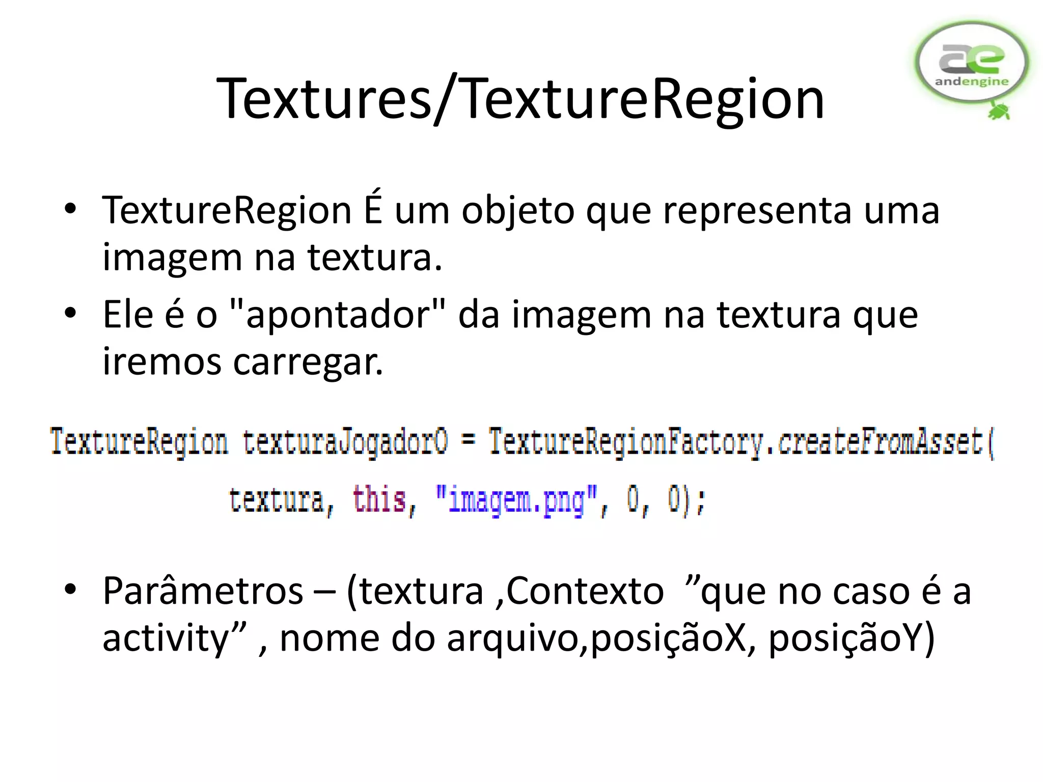 Textures/TextureRegion
• TextureRegion É um objeto que representa uma
  imagem na textura.
• Ele é o "apontador" da imagem na textura que
  iremos carregar.




• Parâmetros – (textura ,Contexto ”que no caso é a
  activity” , nome do arquivo,posiçãoX, posiçãoY)
 
