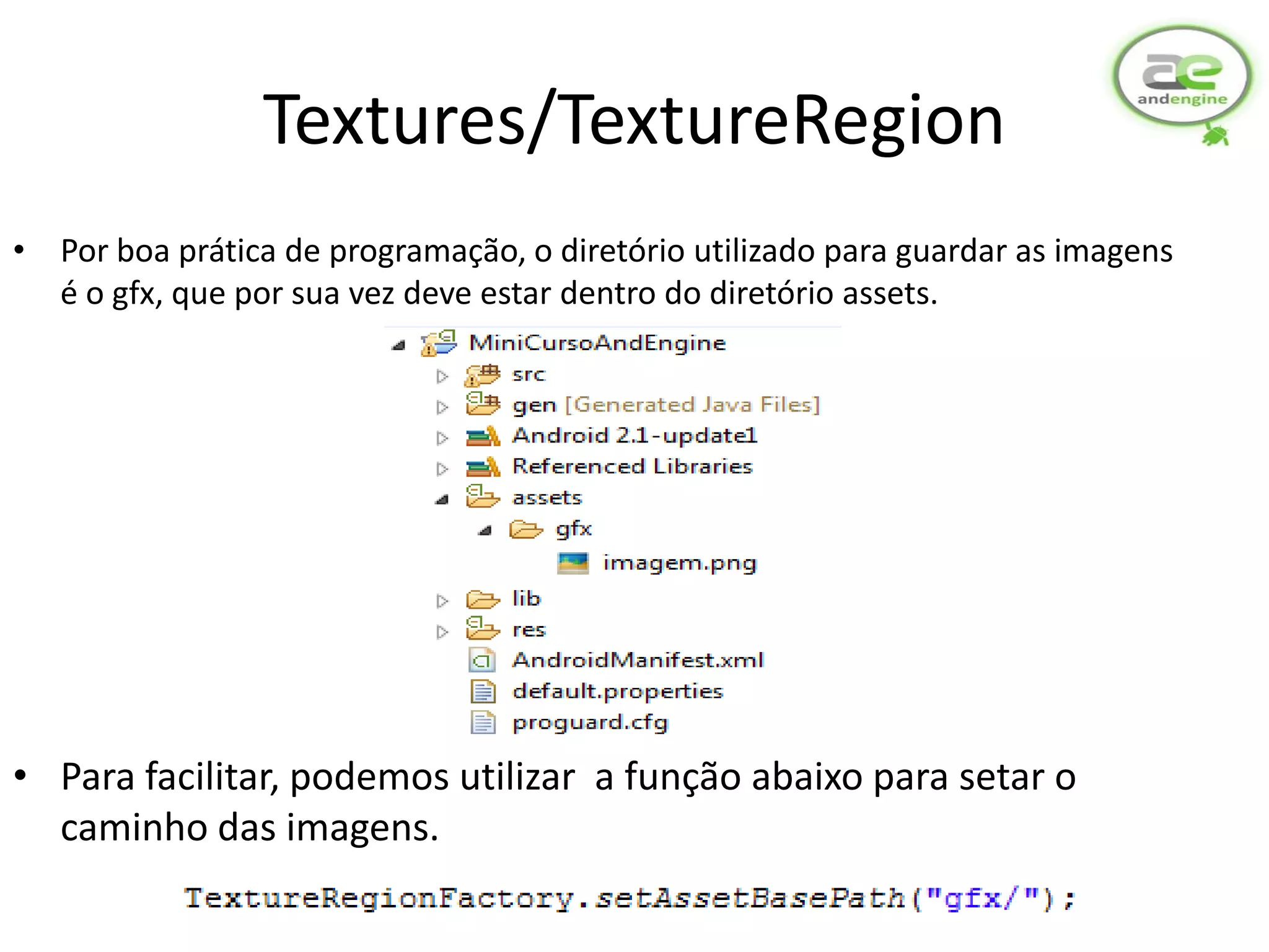 Textures/TextureRegion
• Por boa prática de programação, o diretório utilizado para guardar as imagens
  é o gfx, que por sua vez deve estar dentro do diretório assets.




• Para facilitar, podemos utilizar a função abaixo para setar o
  caminho das imagens.
 