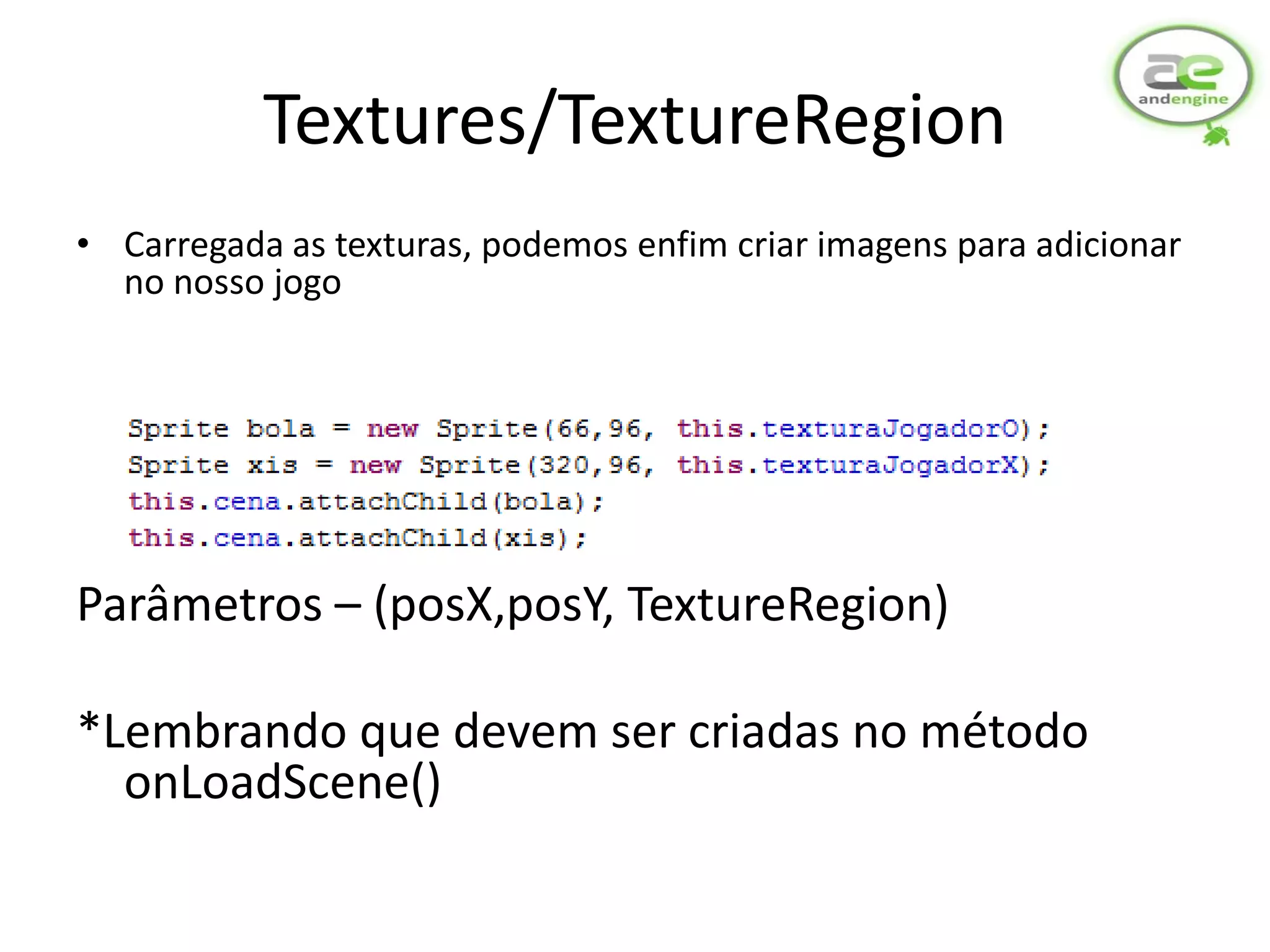 Textures/TextureRegion
• Carregada as texturas, podemos enfim criar imagens para adicionar
  no nosso jogo




Parâmetros – (posX,posY, TextureRegion)

*Lembrando que devem ser criadas no método
  onLoadScene()
 