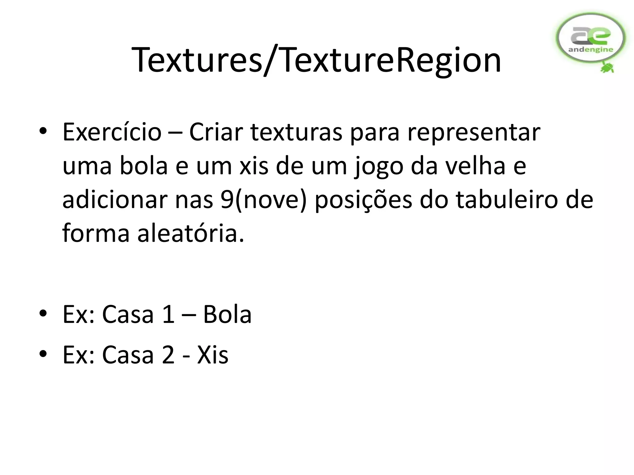 Textures/TextureRegion
• Exercício – Criar texturas para representar
  uma bola e um xis de um jogo da velha e
  adicionar nas 9(nove) posições do tabuleiro de
  forma aleatória.

• Ex: Casa 1 – Bola
• Ex: Casa 2 - Xis
 