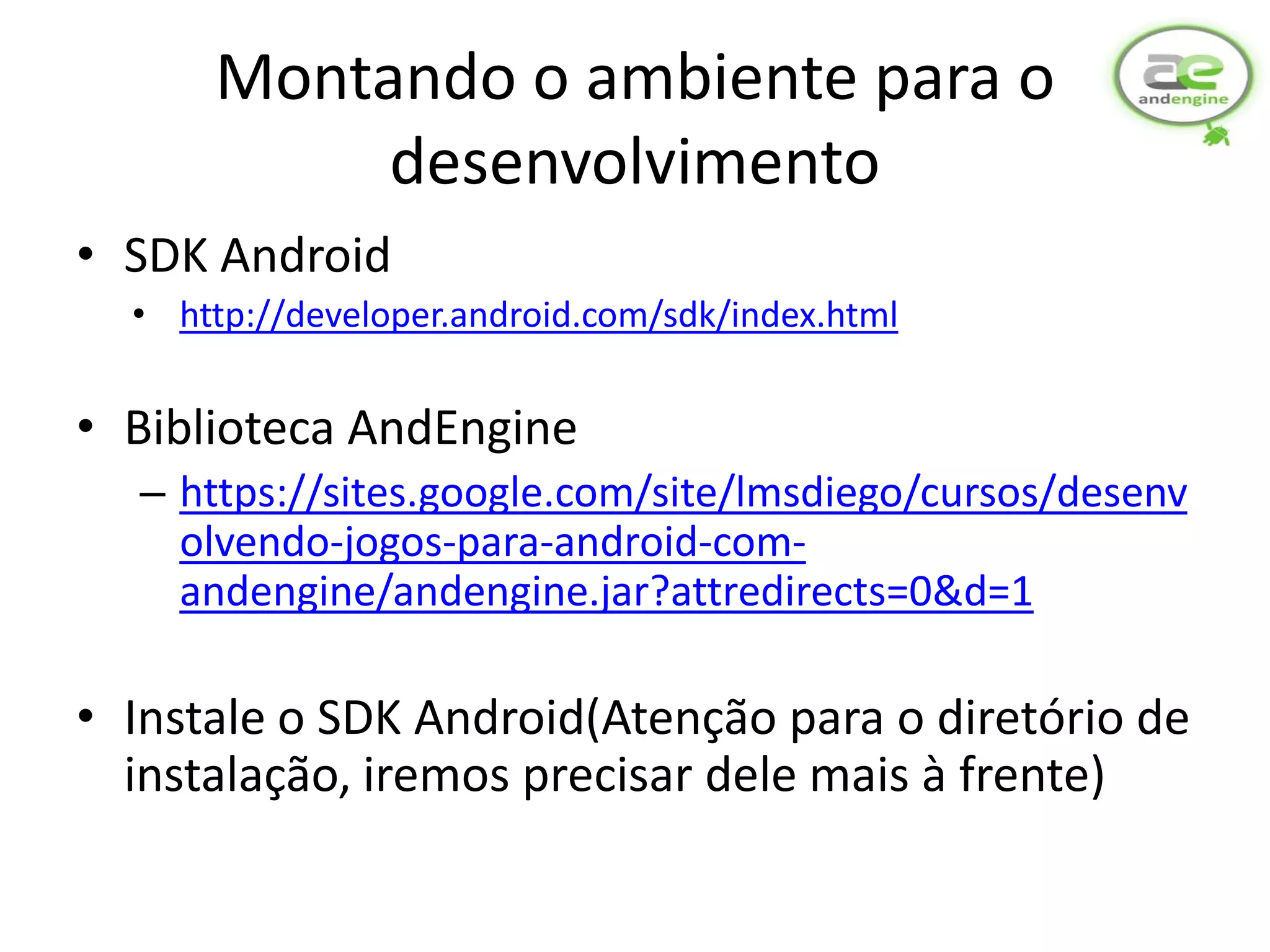 Montando o ambiente para o
           desenvolvimento
• SDK Android
  • http://developer.android.com/sdk/index.html


• Biblioteca AndEngine
  – https://sites.google.com/site/lmsdiego/cursos/desenv
    olvendo-jogos-para-android-com-
    andengine/andengine.jar?attredirects=0&d=1

• Instale o SDK Android(Atenção para o diretório de
  instalação, iremos precisar dele mais à frente)
 