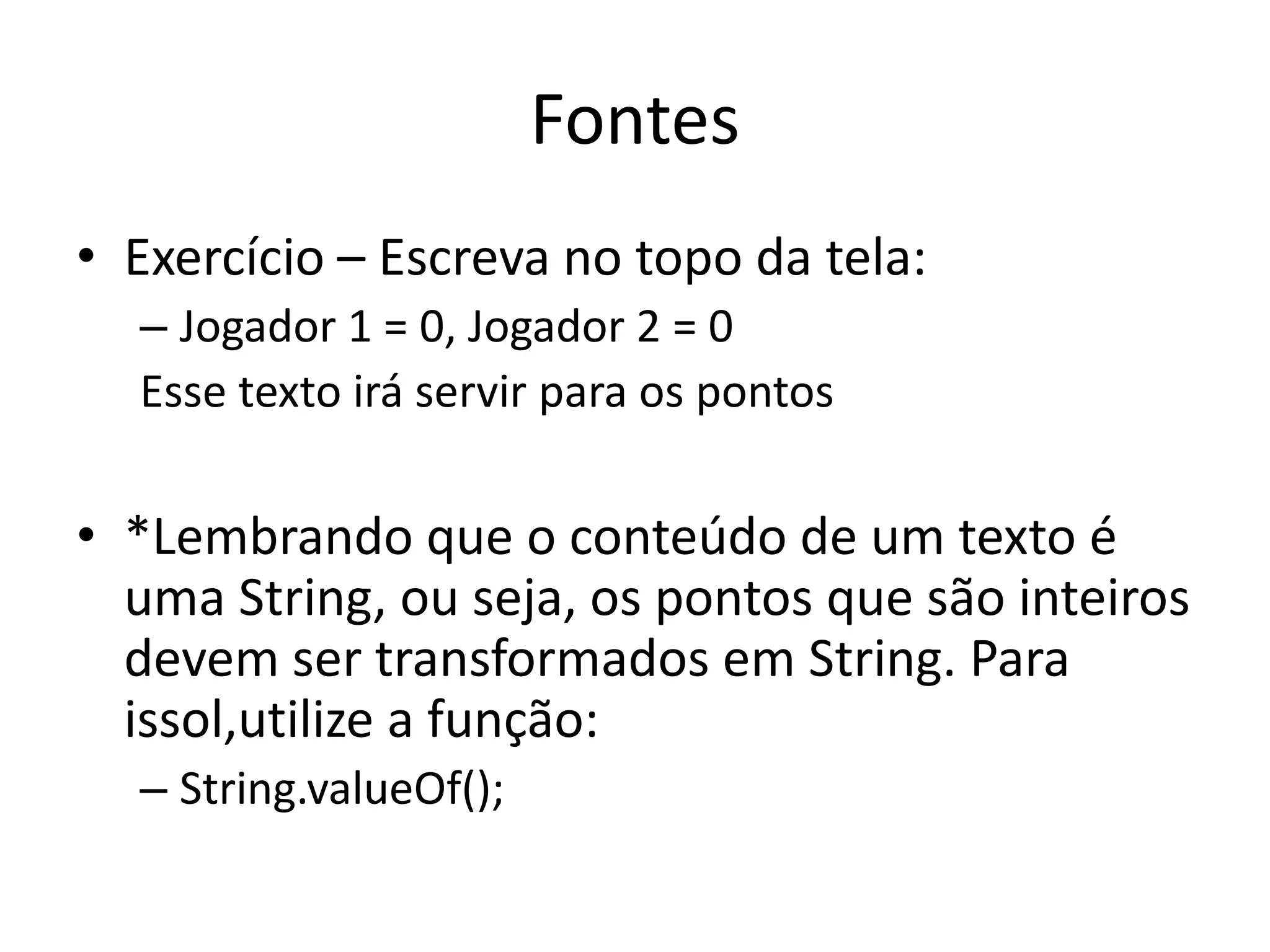 Fontes
• Exercício – Escreva no topo da tela:
  – Jogador 1 = 0, Jogador 2 = 0
  Esse texto irá servir para os pontos

• *Lembrando que o conteúdo de um texto é
  uma String, ou seja, os pontos que são inteiros
  devem ser transformados em String. Para
  issol,utilize a função:
  – String.valueOf();
 