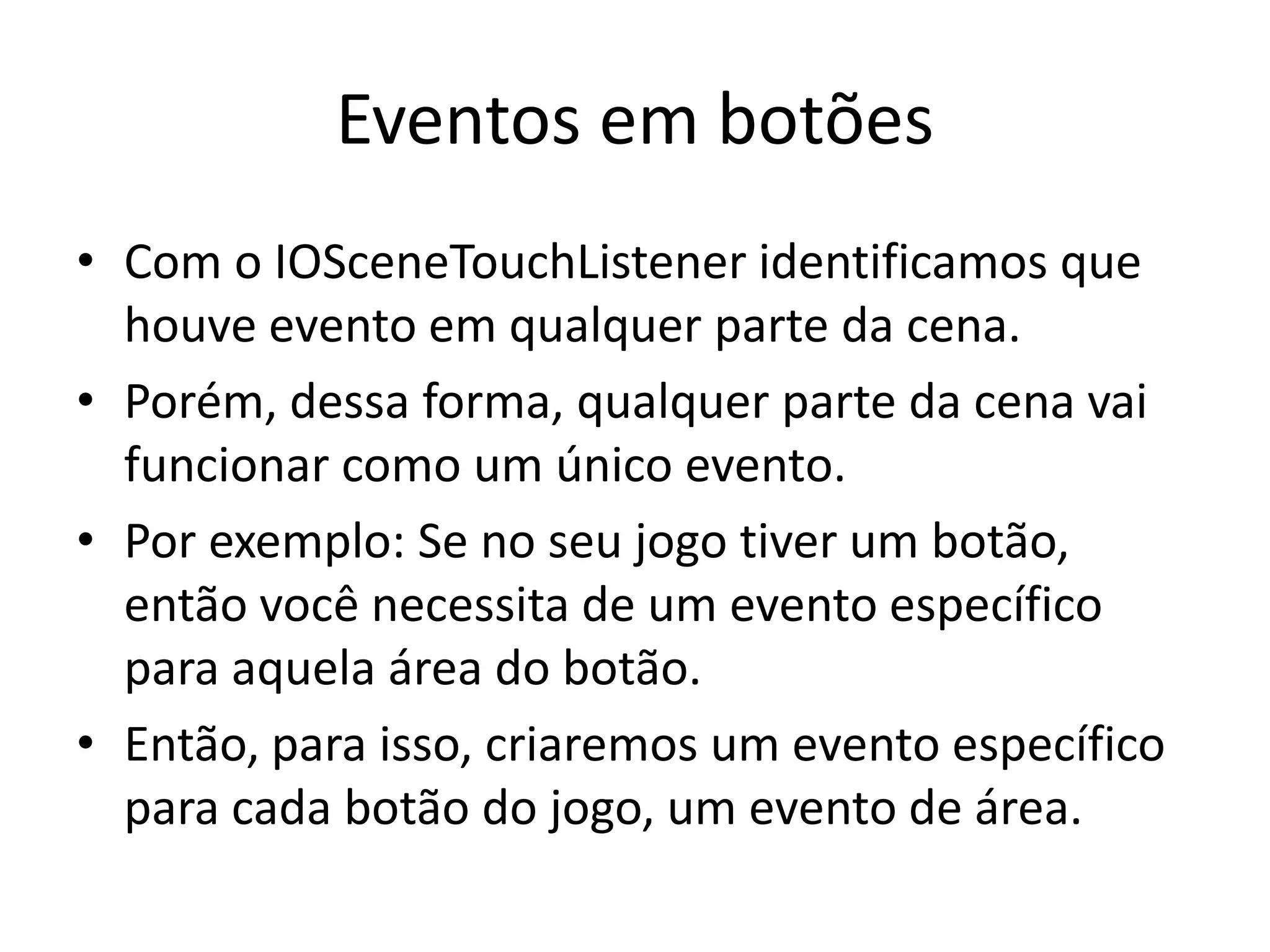 Eventos em botões
• Com o IOSceneTouchListener identificamos que
  houve evento em qualquer parte da cena.
• Porém, dessa forma, qualquer parte da cena vai
  funcionar como um único evento.
• Por exemplo: Se no seu jogo tiver um botão,
  então você necessita de um evento específico
  para aquela área do botão.
• Então, para isso, criaremos um evento específico
  para cada botão do jogo, um evento de área.
 
