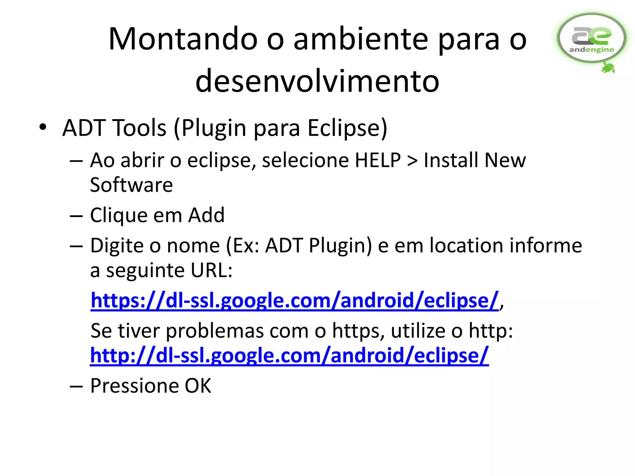 Montando o ambiente para o
           desenvolvimento
• ADT Tools (Plugin para Eclipse)
  – Ao abrir o eclipse, selecione HELP > Install New
    Software
  – Clique em Add
  – Digite o nome (Ex: ADT Plugin) e em location informe
    a seguinte URL:
    https://dl-ssl.google.com/android/eclipse/,
    Se tiver problemas com o https, utilize o http:
    http://dl-ssl.google.com/android/eclipse/
  – Pressione OK
 
