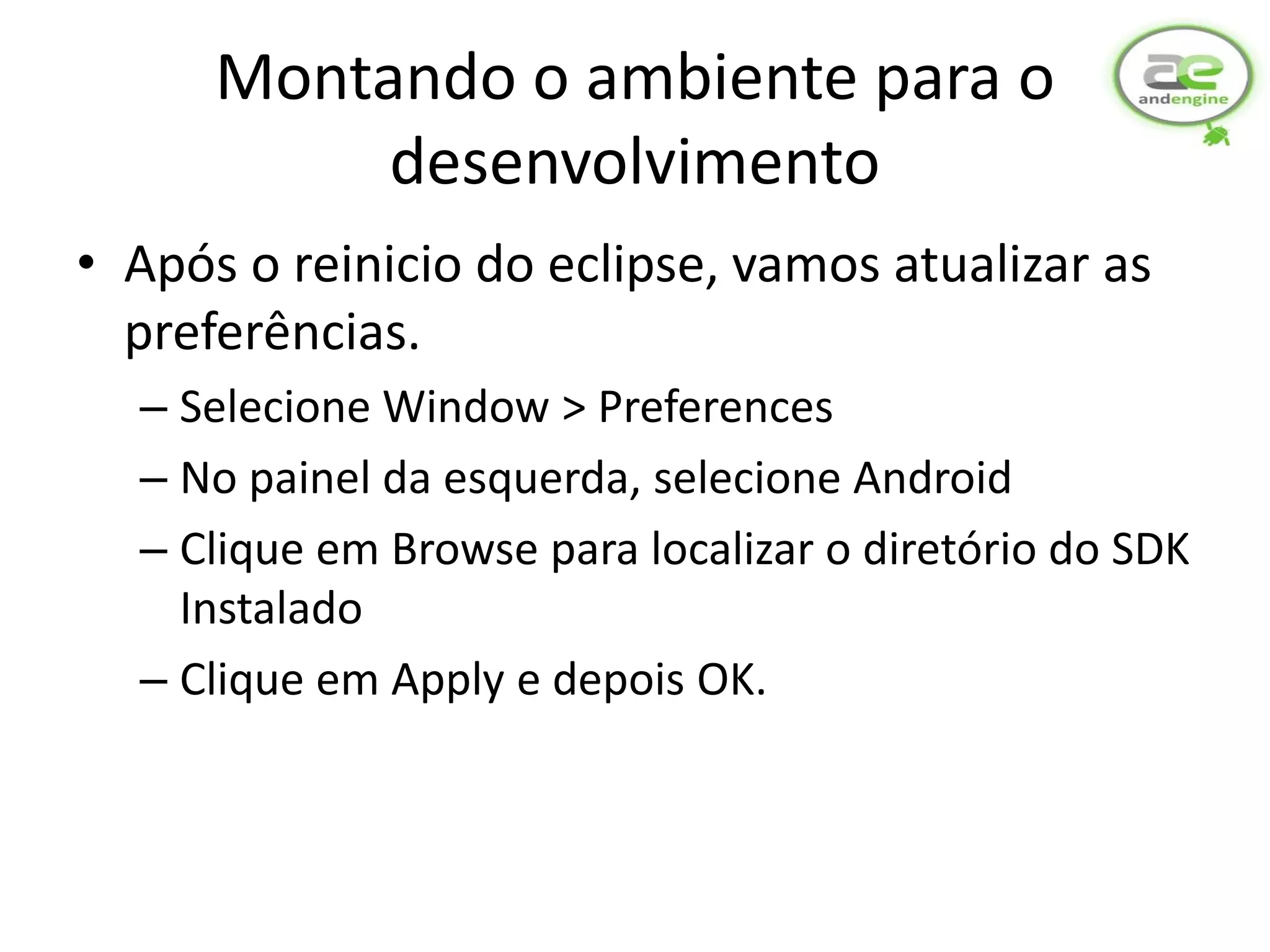 Montando o ambiente para o
           desenvolvimento
• Após o reinicio do eclipse, vamos atualizar as
  preferências.
  – Selecione Window > Preferences
  – No painel da esquerda, selecione Android
  – Clique em Browse para localizar o diretório do SDK
    Instalado
  – Clique em Apply e depois OK.
 