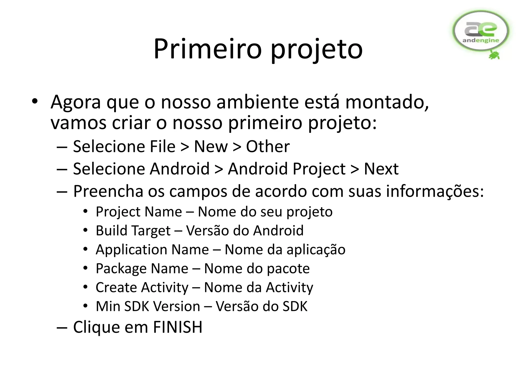 Primeiro projeto
• Agora que o nosso ambiente está montado,
  vamos criar o nosso primeiro projeto:
  – Selecione File > New > Other
  – Selecione Android > Android Project > Next
  – Preencha os campos de acordo com suas informações:
     •   Project Name – Nome do seu projeto
     •   Build Target – Versão do Android
     •   Application Name – Nome da aplicação
     •   Package Name – Nome do pacote
     •   Create Activity – Nome da Activity
     •   Min SDK Version – Versão do SDK
  – Clique em FINISH
 