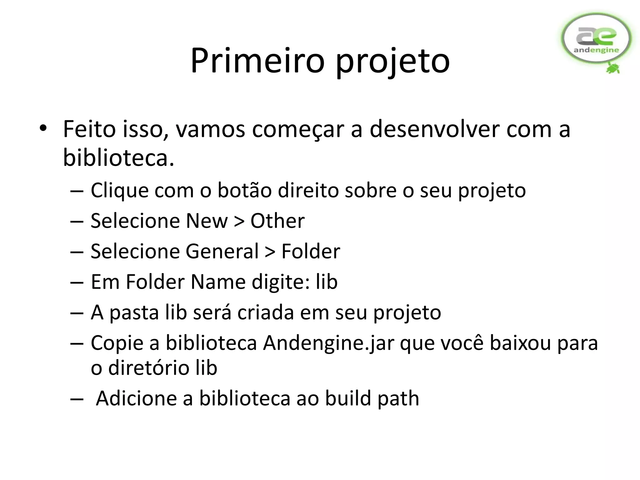 Primeiro projeto
• Feito isso, vamos começar a desenvolver com a
  biblioteca.
  – Clique com o botão direito sobre o seu projeto
  – Selecione New > Other
  – Selecione General > Folder
  – Em Folder Name digite: lib
  – A pasta lib será criada em seu projeto
  – Copie a biblioteca Andengine.jar que você baixou para
    o diretório lib
  – Adicione a biblioteca ao build path
 