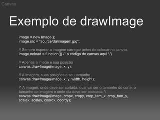 Canvas



   Exemplo de drawImage
         image = new Image();
         image.src = "source/da/imagem.jpg";

         // Sempre esperar a imagem carregar antes de colocar no canvas
         image.onload = function(){ /* o código do canvas aqui */}

         // Apenas a image e sua posição
         canvas.drawImage(image, x, y);

         // A imagem, suas posições e seu tamanho
         canvas.drawImage(image, x, y, width, height);

         /* A imagen, onde deve ser cortada, qual vai ser o tamanho do corte, o
         tamanho da imagem e onde ela deve ser colocada */
         canvas.drawImage(image, cropx, cropy, crop_tam_x, crop_tam_y,
         scalex, scaley, coordx, coordy);
 