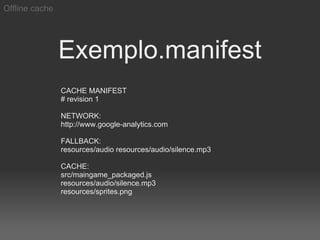 Offline cache




                Exemplo.manifest
                CACHE MANIFEST
                # revision 1

                NETWORK:
                http://www.google-analytics.com

                FALLBACK:
                resources/audio resources/audio/silence.mp3

                CACHE:
                src/maingame_packaged.js
                resources/audio/silence.mp3
                resources/sprites.png
 