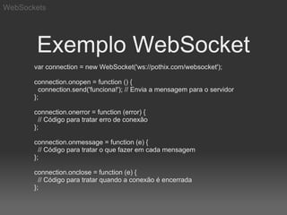 WebSockets




       Exemplo WebSocket
       var connection = new WebSocket('ws://pothix.com/websocket');

       connection.onopen = function () {
         connection.send('funciona!'); // Envia a mensagem para o servidor
       };

       connection.onerror = function (error) {
         // Código para tratar erro de conexão
       };

       connection.onmessage = function (e) {
         // Código para tratar o que fazer em cada mensagem
       };

       connection.onclose = function (e) {
         // Código para tratar quando a conexão é encerrada
       };
 