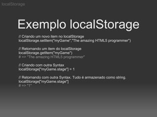 localStorage




        Exemplo localStorage
        // Criando um novo item no localStorage
        localStorage.setItem("myGame","The amazing HTML5 programmer")

        // Retornando um item do localStorage
        localStorage.getItem("myGame")
        # => "The amazing HTML5 programmer"

        // Criando com outra Syntax
        localStorage["myGame.stage"] = 1

        // Retornando com outra Syntax. Tudo é armazenado como string.
        localStorage["myGame.stage"]
        # => "1"
 