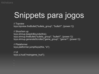 Akihabara




            Snippets para jogos
            // Topview
            toys.topview.fireBullet("bullets_group", "bullet1", {power:1})

            // Shoot'em up
            toys.shmup.keepInBounds(this);
            toys.shmup.fireBullet("bullets_group", "bullet1", {power:1})
            toys.shmup.generateScroller("game_group", "game1", {power:1})

            // Plataformer
            toys.platformer.jumpKeys(this, "a");

            // UI
            toys.ui.hud("maingame_hud");

            .
            .
            .
 