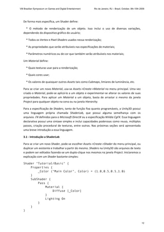 De forma mais específica, um Shader define: 
    *  O  método  de  renderização  de  um  objeto.  Isso  inclui  o  uso  de  diversas  variações, 
dependendo do dispositivo gráfico do usuário; 
    * Todos os Vertex e Pixel‐Shaders usados nessa renderização; 
    * As propriedades que serão atribuíveis nas especificações de materiais; 
    * Parâmetros numéricos ou de cor que também serão atribuíveis nos materiais;  
Um Material define: 
    * Quais texturas usar para a renderização; 
    * Quais cores usar; 
    * Os valores de quaisquer outros Assets tais como Cubmaps, limiares de luminância, etc. 
Para se criar um novo Material, usa‐se Assets‐>Create‐>Material no menu principal. Uma vez 
criado o Material, pode‐se aplicá‐lo a um objeto e experimentar‐se alterar os valores de suas 
propriedades.  Para  aplicar  um  Material  a  um  objeto,  basta  de  arrastar  o  mesmo  da  janela 
Project para qualquer objeto na cena ou na janela Hierarchy. 
Para a especificação de Shaders, tanto de função fixa quanto programáveis, a Unity3D possui 
uma  linguagem  própria  chamada  ShaderLab,  que  possui  alguma  semelhança  com  os 
arquivos .FX definidos para o Microsoft DirectX ou a especificação NVidia CgFX. Essa linguagem 
declarativa possui uma sintaxe simples e inclui capacidades poderosas como reuso, múltiplos 
passos, criação procedural de texturas, entre outras. Nas próximas seções será apresentada 
uma breve introdução a essa linguagem. 
3.1 ‐ Introdução a ShaderLab 
Para se criar um novo Shader, pode‐se escolher Assets‐>Create‐>Shader do menu principal, ou 
duplicar um existente e trabalhar a partir do mesmo. Shaders na Unity3D são arquivos de texto 
e podem ser editados fazendo‐se um duplo‐clique nos mesmos na janela Project. Iniciaremos a 
explicação com um Shader bastante simples: 
Shader "Tutorial/Basic" {
Properties {
_Color ("Main Color", Color) = (1.0,0.5,0.5,1.0)
}
SubShader {
Pass {
Material {
Diffuse [_Color]
}
Lighting On
}
}
} 
VIII Brazilian Symposium on Games and Digital Entertainment Rio de Janeiro, RJ – Brazil, October, 8th-10th 2009
12
 