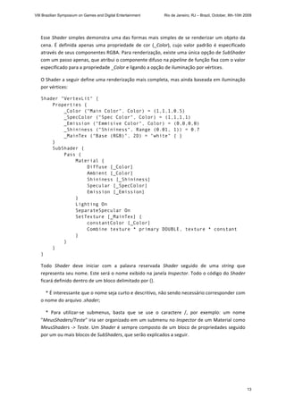 Esse Shader simples demonstra uma das formas mais simples de se renderizar um objeto da 
cena.  É  definida  apenas  uma  propriedade  de  cor  (_Color),  cujo  valor  padrão  é  especificado 
através de seus componentes RGBA. Para renderização, existe uma única opção de SubShader 
com um passo apenas, que atribui o componente difuso na pipeline de função fixa com o valor 
especificado para a propriedade _Color e ligando a opção de iluminação por vértices. 
O Shader a seguir define uma renderização mais completa, mas ainda baseada em iluminação 
por vértices: 
Shader "VertexLit" {
Properties {
_Color ("Main Color", Color) = (1,1,1,0.5)
_SpecColor ("Spec Color", Color) = (1,1,1,1)
_Emission ("Emmisive Color", Color) = (0,0,0,0)
_Shininess ("Shininess", Range (0.01, 1)) = 0.7
_MainTex ("Base (RGB)", 2D) = "white" { }
}
SubShader {
Pass {
Material {
Diffuse [_Color]
Ambient [_Color]
Shininess [_Shininess]
Specular [_SpecColor]
Emission [_Emission]
}
Lighting On
SeparateSpecular On
SetTexture [_MainTex] {
constantColor [_Color]
Combine texture * primary DOUBLE, texture * constant
}
}
}
} 
Todo  Shader  deve  iniciar  com  a  palavra  reservada  Shader  seguido  de  uma  string  que 
representa seu nome. Este será o nome exibido na janela Inspector. Todo o código do Shader 
ficará definido dentro de um bloco delimitado por {}. 
    * É interessante que o nome seja curto e descritivo, não sendo necessário corresponder com 
o nome do arquivo .shader; 
    *  Para  utilizar‐se  submenus,  basta  que  se  use  o  caractere  /,  por  exemplo:  um  nome 
"MeusShaders/Teste" iria ser organizado em um submenu no Inspector de um Material como 
MeusShaders ‐> Teste. Um Shader é sempre composto de um bloco de propriedades seguido 
por um ou mais blocos de SubShaders, que serão explicados a seguir. 
 
 
VIII Brazilian Symposium on Games and Digital Entertainment Rio de Janeiro, RJ – Brazil, October, 8th-10th 2009
13
 