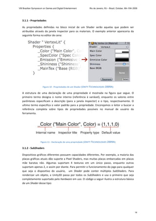 3.1.1 ‐ Propriedades 
As  propriedades  definidas  no  bloco  inicial  de  um  Shader  serão  aquelas  que  podem  ser 
atribuídas  através  da  janela  Inspector  para  os  materiais.  O  exemplo  anterior  apareceria  da 
seguinte forma no editor de cena: 
 
Figure 10 ‐ Propriedades de um Shader (UNITY TECHNOLOGIES 2009A) 
A  estrutura  de  uma  declaração  de  uma  propriedade  é  mostrada  na  figura  que  segue.  O 
primeiro  termo  designa  o  nome  interno  (referência  à  variável),  enquanto  os  valores  entre 
parênteses  especificam  a  descrição  (para  a  janela  Inspector)  e  o  tipo,  respectivamente.  O 
ultimo termo especifica o valor padrão para a propriedade. Encorajamos o leitor a buscar a 
referência  completa  sobre  tipos  de  propriedades  possíveis  no  manual  de  usuário  da 
ferramenta. 
 
Figure 11 ‐ Declaração de uma propriedade (UNITY TECHNOLOGIES 2009A) 
3.1.2 ‐ SubShaders 
Dispositivos gráficos diferentes possuem capacidades diferentes. Por exemplo, a maioria das 
placas gráficas atuais dão suporte a Pixel Shaders, mas muitas placas embarcadas em placas 
mãe  baratas  não.  Algumas  suportam  4  texturas  em  um  único  passo,  enquanto  outras 
suportam apenas 2, e assim por diante. Para permitir o funcionamento do jogo para qualquer 
que  seja  o  dispositivo  do  usuário,    um  Shader  pode  conter  múltiplos  SubShaders.  Para 
renderizar  um  objeto,  a  Unity3D  passa  por  todos  os  SubShaders  e  usa  o  primeiro  que  seja 
completamente suportado pelo hardware em uso. O código a seguir ilustra a estrutura básica 
de um Shader desse tipo: 
VIII Brazilian Symposium on Games and Digital Entertainment Rio de Janeiro, RJ – Brazil, October, 8th-10th 2009
14
 