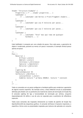 Shader "Structure Example" {
Properties { /* ...shader properties... }
SubShader {
// ...subshader com Vertex e Pixel/fragment shaders...
}
SubShader {
// ...subshader que usa 4 texturas por passo...
}
SubShader {
// ...subshader que usa 2 texturas por passo...
}
SubShader {
// ...subshader "feio" mas que roda em qualquer
hardware... :)
}
}
Cada  SubShader  é  composto  por  uma  coleção  de  passos.  Para  cada  passo,  a  geometria  do 
objeto é renderizada, portanto ao menos um passo é necessário. O exemplo VertxLit possui 
apenas um passo: 
//...
Pass {
Material {
Diffuse [_Color]
Ambient [_Color]
Shininess [_Shininess]
Specular [_SpecColor]
Emission [_Emission]
}
Lighting On
SeparateSpecular On
SetTexture [_MainTex] {
constantColor [_Color]
Combine texture * primary DOUBLE, texture * constant
}
}
// ... 
Todos os comandos em um passo configuram o hardware gráfico para renderizar a geometria 
de alguma maneira específica. No exemplo acima, o bloco Material vincula as propriedades 
definidas pelo Shader com os parâmetros de material do sistema de iluminação em função fixa. 
O  comando  Lighting  On  liga  a  funcionalidade  de  iluminação  por  vértices,  enquanto 
SeparateSpecular  On  define  o  uso  de  uma  cor  separada  para  o  parâmetro  de  reflectância 
especular. 
Todos  esses  comandos  são  mapeados  diretamente  ao  modelo  de  pipeline  de  função  fixa 
OpenGL/Direct3D dos dispositivos gráficos. O comando SetTexture é bastante importante, e 
especifica a forma como as propriedades mapeadas para texturas são aplicadas em conjunto 
VIII Brazilian Symposium on Games and Digital Entertainment Rio de Janeiro, RJ – Brazil, October, 8th-10th 2009
15
 