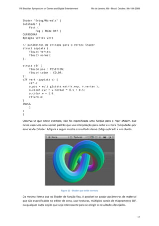Shader "Debug/Normals" {
SubShader {
Pass {
Fog { Mode Off }
CGPROGRAM
#pragma vertex vert
// parâmetros de entrada para o Vertex Shader
struct appdata {
float4 vertex;
float3 normal;
};
struct v2f {
float4 pos : POSITION;
float4 color : COLOR;
};
v2f vert (appdata v) {
v2f o;
o.pos = mul( glstate.matrix.mvp, v.vertex );
o.color.xyz = v.normal * 0.5 + 0.5;
o.color.w = 1.0;
return o;
}
ENDCG
}
}
} 
Observa‐se  que  nesse  exemplo,  não  foi  especificada  uma  função  para  o  Pixel  Shader,  que 
nesse caso será uma versão padrão que usa interpolação para exibir as cores computadas por 
esse Vextex Shader. A figura a seguir mostra o resultado desse código aplicado a um objeto. 
 
Figure 12 ‐ Shader que exibe normais 
Da mesma forma que os Shader de função fixa, é possível se passar parâmetros de material 
que são especificados no editor de cena, usar texturas, múltiplos canais de mapeamento UV, 
ou qualquer outra opção que seja interessante para se atingir os resultados desejados. 
VIII Brazilian Symposium on Games and Digital Entertainment Rio de Janeiro, RJ – Brazil, October, 8th-10th 2009
17
 