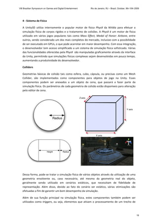 4 ‐ Sistema de Física 
A  Unity3D  utiliza  internamente  o  popular  motor  de  física  PhysX  da  NVidia  para  efetuar  a 
simulação física de corpos rígidos e o tratamento de colisões. A PhysX é um motor de física 
utilizado  em  vários  jogos  populares  tais  como  Mass  Effect,  Medal  of  Honor:  Airbone,  entre 
outros, sendo considerado um dos mais completos do mercado, inclusive com a possibilidade 
de ser executado em GPUs, o que pode acarretar em maior desempenho. Com essa integração, 
o desenvolvedor tem acesso simplificado a um sistema de simulação física sofisticado. Várias 
das funcionalidades oferecidas pela PhysX  são manipuladas graficamente através da interface 
da Unity, permitindo que simulações físicas complexas sejam desenvolvidas em pouco tempo, 
aumentando a produtividade do desenvolvedor. 
Colliders 
Geometrias  básicas  de  colisão  tais  como  esfera,  cubo,  cápsula,  ou  precisas  como  um  Mesh 
Collider,  são  implementados  como  componentes  para  objetos  de  jogo  na  Unity.  Esses 
componentes  podem  ser  anexados  a  um  objeto  da  cena,  que  passará  a  fazer  parte  da 
simulação física. Os parâmetros de cada geometria de colisão estão disponíveis para alteração 
pelo editor de cena.  
   
   
 
Dessa forma, pode‐se tratar a simulação física de vários objetos através da utilização de uma 
geometria  envolvente  ou,  caso  necessário,  até  mesmo  da  geometria  real  do  objeto, 
geralmente  sendo  utilizado  em  cenários  estáticos,  que  necessitam  de  fidelidade  de 
representação.  Além  disso,  devido  ao  fato  do  cenário  ser  estático,  várias  otimizações  são 
efetuadas a fim de garantir um bom desempenho da simulação.  
Além  de  sua  função  principal  na  simulação  física,  estes  componentes  também  podem  ser 
utilizados como triggers, ou seja, elementos que ativam o processamento de um trecho de 
VIII Brazilian Symposium on Games and Digital Entertainment Rio de Janeiro, RJ – Brazil, October, 8th-10th 2009
18
 