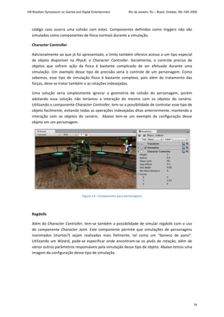 código  caso  ocorra  uma  colisão  com  estes.  Componentes  definidos  como  triggers  não  são 
simulados como componentes de física normais durante a simulação. 
Character Controller 
Adicionalmente ao que já foi apresentado, a Unity também oferece acesso a um tipo especial 
de  objeto  disponível  na  PhysX:  o  Character  Controller.  Geralmente,  o  controle  preciso  de 
objetos  que  sofrem  ação  da  física  é  bastante  complicado  de  ser  efetuado  durante  uma 
simulação.  Um  exemplo  desse  tipo  de  precisão  seria  o  controle  de  um  personagem.  Como 
sabemos,  esse  tipo  de  simulação  física  é  bastante  complexo,  pois  além  do  tratamento  das 
forças, deve‐se tratar também o as rotações indesejadas. 
Uma  solução  seria  simplesmente  ignorar  a  geometria  de  colisão  do  personagem,  porém 
adotando  essa  solução  não  teríamos  a  interação  do  mesmo  com  os  objetos  do  cenário. 
Utilizando o componente Character Controller, tem‐se a possibilidade de controlar esse tipo de 
objeto facilmente, evitando todas as operações indesejadas ditas anteriormente, mantendo a 
interação  com  os  objetos  do  cenário.    Abaixo  tem‐se  um  exemplo  da  configuração  desse 
objeto em um personagem. 
 
Figure 13 ‐ Componente para personagens 
 
Ragdolls 
Além do Character Controller, tem‐se também a possibilidade de simular ragdolls com o uso 
do  componente  Character  Joint.  Este  componente  permite  que  simulações  de  personagens 
inanimados  (mortos?)  sejam  realizadas  mais  fielmente,  tal  como  um  “boneco  de  pano”.  
Utilizando um Wizard, pode‐se especificar onde encontram‐se os pivôs de rotação, além de 
vários outros parâmetros responsáveis pela simulação desse tipo de objeto. Abaixo temos uma 
imagem da configuração desse tipo de simulação. 
VIII Brazilian Symposium on Games and Digital Entertainment Rio de Janeiro, RJ – Brazil, October, 8th-10th 2009
19
 