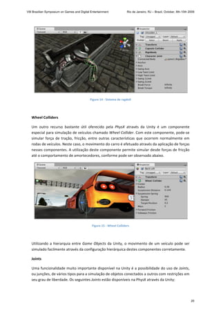 
Figure 14 ‐ Sistema de ragdoll 
   
Wheel Colliders 
Um  outro  recurso  bastante  útil  oferecido  pela  PhysX  através  da  Unity  é  um  componente 
especial para simulação de veículos chamado Wheel Collider. Com este componente, pode‐se 
simular  força  de  tração,  fricção,  entre  outras  características  que  ocorrem  normalmente  em 
rodas de veículos. Neste caso, o movimento do carro é efetuado através da aplicação de forças 
nesses componentes. A utilização deste componente permite simular desde forças de fricção 
até o comportamento de amortecedores, conforme pode ser observado abaixo. 
 
Figure 15 ‐ Wheel Colliders 
 
Utilizando a hierarquia entre Game Objects da Unity, o movimento de um veículo pode ser 
simulado facilmente através da configuração hierárquica destes componentes corretamente. 
Joints 
Uma funcionalidade muito importante disponível na Unity é a possibilidade do uso de Joints, 
ou junções, de vários tipos para a simulação de objetos conectados a outros com restrições em 
seu grau de liberdade. Os seguintes Joints estão disponíveis na PhysX através da Unity: 
VIII Brazilian Symposium on Games and Digital Entertainment Rio de Janeiro, RJ – Brazil, October, 8th-10th 2009
20
 