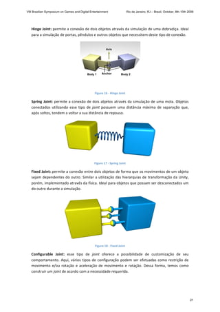 Hinge Joint: permite a conexão de dois objetos através da simulação de uma dobradiça. Ideal 
para a simulação de portas, pêndulos e outros objetos que necessitem deste tipo de conexão.  
 
Figure 16 ‐ Hinge Joint 
Spring Joint: permite a conexão de dois abjetos através da simulação de uma mola. Objetos 
conectados  utilizando  esse  tipo  de  joint  possuem  uma  distância  máxima  de  separação  que, 
após soltos, tendem a voltar a sua distância de repouso. 
 
Figure 17 ‐ Spring Joint 
Fixed Joint: permite a conexão entre dois objetos de forma que os movimentos de um objeto 
sejam dependentes do outro. Similar a utilização das hierarquias de transformação da Unity, 
porém, implementado através da física. Ideal para objetos que possam ser desconectados um 
do outro durante a simulação. 
 
Figure 18 ‐ Fixed Joint 
Configurable  Joint:  esse  tipo  de  joint  oferece  a  possibilidade  de  customização  de  seu 
comportamento. Aqui, vários tipos de configuração podem ser efetuadas como restrição de 
movimento  e/ou  rotação  e  aceleração  de  movimento  e  rotação.  Dessa  forma,  temos  como 
construir um joint de acordo com a necessidade requerida. 
VIII Brazilian Symposium on Games and Digital Entertainment Rio de Janeiro, RJ – Brazil, October, 8th-10th 2009
21
 