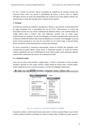 Por  fim,  a  PhysX  nos  permite  efetuar  simulações  de  superfícies  de  contatos  através  dos 
materiais  físicos.  Com  isso,  temos  a  possibilidade  de  alterar  a  forma  como  os  objetos 
interagem  através  do  ajuste  das  propriedades  dos  materiais  que  estes  objetos  utilizam  tais 
como fricção e o efeito da interação entre a colisão de dois objetos. 
5 ‐ Scripting 
O sistema de scripting da Unity3D é abrangente e flexível, o que permite o desenvolvimento 
de  jogos  completos  sem  a  necessidade  do  uso  de  C/C++.  Internamente,  os  scripts  são 
executados  através  de  uma  versão  modificada  da  biblioteca  Mono,  uma  implementação  de 
código  aberto  para  o  sistema  .Net.  Essa  biblioteca,  permite  que  os  scripts  sejam 
implementados em qualquer uma de três linguagens, à escolha do programador: javascript, C# 
ou Boo (um dialeto de Python). Não existe penalidade por se escolher uma linguagem ou outra, 
sendo  inclusive  possível  se  usar  mais  de  uma  delas  em  um  mesmo  jogo.  A  documentação 
oficial, entretanto, utiliza Javascript para a maioria dos exemplos. 
De  forma  consistente  à  arquitetura  desenvolvida,  scripts  na  Unity3D  são  acoplados  como 
componentes  de  game  objects.  Dessa  forma,  é  importante  projetar  os  scripts  de  maneira 
modular, ganhando com isso a flexibilidade do reuso. Nessa seção, iremos descrever algumas 
características importantes do sistema de scripting da Unity3D. 
5.1 ‐ Criação de scripts 
Para criar um script, basta escolher a opção Assets ‐> Create ‐> Javascript no menu principal. 
Também é possível se criar scripts usando o botão direito do mouse sobre a janela project. 
Existe a opção de se criar o script em qualquer uma das três linguagens disponíveis.  
 
Figure 19 ‐ Criação de um script (UNITY TECHNOLOGIES 2009A) 
É possível se editar o script clicando duas vezes sobre o mesmo na janela Project. Isso irá abrir 
o editor padrão (UniScite no Windows ou Unitron no Mac OSX). A edição de scripts sempre é 
VIII Brazilian Symposium on Games and Digital Entertainment Rio de Janeiro, RJ – Brazil, October, 8th-10th 2009
22
 