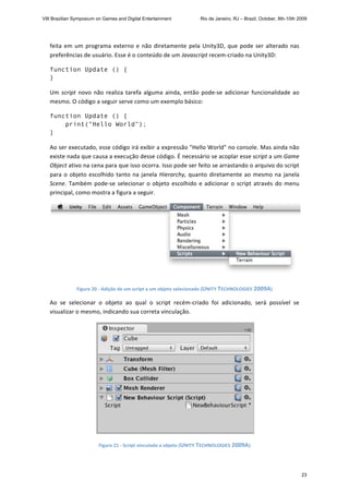feita em um programa externo e não diretamente pela Unity3D, que pode ser alterado nas 
preferências de usuário. Esse é o conteúdo de um Javascript recem‐criado na Unity3D: 
function Update () {
}
Um script novo não realiza tarefa alguma ainda, então pode‐se adicionar funcionalidade ao 
mesmo. O código a seguir serve como um exemplo básico: 
function Update () {
print("Hello World");
}
Ao ser executado, esse código irá exibir a expressão "Hello World" no console. Mas ainda não 
existe nada que causa a execução desse código. É necessário se acoplar esse script a um Game 
Object ativo na cena para que isso ocorra. Isso pode ser feito se arrastando o arquivo do script 
para o objeto escolhido tanto na janela Hierarchy, quanto diretamente ao mesmo na janela 
Scene. Também pode‐se selecionar o objeto escolhido e adicionar o script através do menu 
principal, como mostra a figura a seguir. 
 
Figure 20 ‐ Adição de um script a um objeto selecionado (UNITY TECHNOLOGIES 2009A) 
Ao  se  selecionar  o  objeto  ao  qual  o  script  recém‐criado  foi  adicionado,  será  possível  se 
visualizar o mesmo, indicando sua correta vinculação. 
 
Figure 21 ‐ Script vinculado a objeto (UNITY TECHNOLOGIES 2009A) 
VIII Brazilian Symposium on Games and Digital Entertainment Rio de Janeiro, RJ – Brazil, October, 8th-10th 2009
23
 