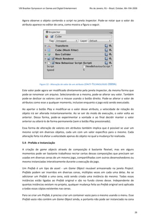 Agora observe o objeto contendo o script na janela Inspector. Pode‐se notar que o valor do 
atributo aparece no editor de cena, como mostra a figura a seguir. 
 
Figure 22 ‐ Alteração do valor de um atributo (UNITY TECHNOLOGIES 2009A) 
Este valor pode agora ser modificado diretamente pela janela Inspector, da mesma forma que 
pode‐se renomear um arquivo. Selecionando‐se a mesma, pode‐se alterar seu valor. Também 
pode‐se deslizar os valores com o mouse usando o botão direito. Pode‐se alterar o valor de 
atributos como esse a qualquer momento, inclusive enquanto o jogo está sendo executado. 
Ao  apertar  o  botão  Play  e  modificar‐se  o  valor  desse  atributo,  a  velocidade  de  rotação  do 
objeto irá ser alterada instantaneamente. Ao se sair do modo de execução, o valor volta ao 
anterior.  Dessa  forma,  pode‐se  experimentar  a  vontade  e  ao  final  decidir  manter  o  valor 
anterior ou alterá‐lo de forma permanente (sem o botão Play pressionado). 
Essa forma de alteração de valores em atributos também implica que é possível se usar um 
mesmo  script  em  diversos  objetos,  cada  um  com  um  valor  específico  para  o  mesmo.  Cada 
alteração feita irá afetar a velocidade apenas do objeto no qual a mudança foi realizada. 
5.4 ‐ Prefabs e Instanciação  
A  criação  de  game  objects  através  de  composição  é  bastante  flexível,  mas  em  alguns 
momentos pode ser bastante trabalhoso recriar certas dessas composições que precisam ser 
usadas em diversas cenas de um mesmo jogo, compartilhadas com outros desenvolvedores ou 
mesmo instanciadas interativamente durante a execução do jogo. 
Um  Prefab  é  um  tipo  de  asset  ‐  um  Game  Object  reusável  armazenado  na  janela  Project. 
Prefabs  podem  ser  inseridos  em  diversas  cenas,  múltiplas  vezes  em  cada  uma  delas.  Ao  se 
adicionar  um  Prefab  a  uma  cena,  está  sendo  criada  uma  instância  do  mesmo.  Todas  essas 
instâncias  estão  ligadas  ao  Prefab  original  e  são  no  fundo  clones  desse.  Independente  de 
quantas instâncias existam no projeto, qualquer mudança feita ao Prefab original será aplicada 
a todas essas cópias existentes nas cenas. 
Para se criar um Prefab, é preciso criar um container vazio para o mesmo usando o menu. Esse 
Prefab vazio não contém um Game Object ainda, e portanto não pode ser instanciado na cena 
VIII Brazilian Symposium on Games and Digital Entertainment Rio de Janeiro, RJ – Brazil, October, 8th-10th 2009
26
 