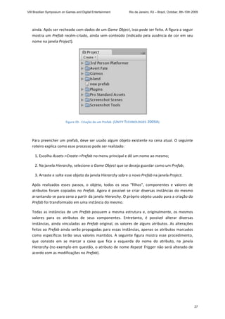 ainda. Após ser recheado com dados de um Game Object, isso pode ser feito. A figura a seguir 
mostra um Prefab recém‐criado, ainda sem conteúdo (indicado pela ausência de cor em seu 
nome na janela Project). 
 
Figure 23 ‐ Criação de um Prefab  (UNITY TECHNOLOGIES 2009A) 
 
Para preencher um prefab, deve ser usado algum objeto existente na cena atual. O seguinte 
roteiro explica como esse processo pode ser realizado:  
   1. Escolha Assets‐>Create‐>Prefab no menu principal e dê um nome ao mesmo; 
   2. Na janela Hierarchy, selecione o Game Object que se deseja guardar como um Prefab; 
   3. Arraste e solte esse objeto da janela Hierarchy sobre o novo Prefab na janela Project.  
Após  realizados  esses  passos,  o  objeto,  todos  os  seus  "filhos",  componentes  e  valores  de 
atributos foram copiados no Prefab. Agora é possível se criar diversas instâncias do mesmo 
arrantando‐se para cena a partir da janela Hierarchy. O próprio objeto usado para a criação do 
Prefab foi transformado em uma instância do mesmo. 
Todas as instâncias de um Prefab possuem a mesma estrutura e, originalmente, os mesmos 
valores  para  os  atributos  de  seus  componentes.  Entretanto,  é  possível  alterar  diversas 
instâncias, ainda vinculadas ao Prefab original, os valores de alguns atributos. As alterações 
feitas ao Prefab ainda serão propagadas para essas instâncias, apenas os atributos marcados 
como específicos terão seus valores mantidos. A seguinte figura mostra esse procedimento, 
que  consiste  em  se  marcar  a  caixa  que  fica  a  esquerda  do  nome  do  atributo,  na  janela 
Hierarchy (no exemplo em questão, o atributo de nome Repeat Trigger não será alterado de 
acordo com as modificações no Prefab). 
VIII Brazilian Symposium on Games and Digital Entertainment Rio de Janeiro, RJ – Brazil, October, 8th-10th 2009
27
 