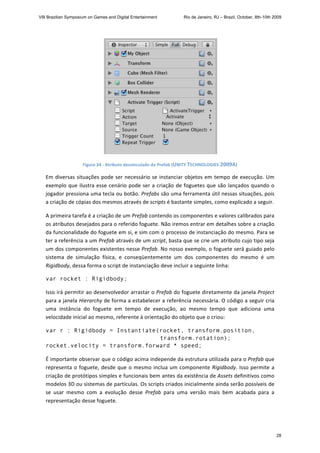  
Figure 24 ‐ Atributo desvinculado do Prefab (UNITY TECHNOLOGIES 2009A) 
Em diversas situações pode ser necessário se instanciar objetos em tempo de execução. Um 
exemplo que ilustra esse cenário pode ser a criação de foguetes que são lançados quando o 
jogador pressiona uma tecla ou botão. Prefabs são uma ferramenta útil nessas situações, pois 
a criação de cópias dos mesmos através de scripts é bastante simples, como explicado a seguir. 
A primeira tarefa é a criação de um Prefab contendo os componentes e valores calibrados para 
os atributos desejados para o referido foguete. Não iremos entrar em detalhes sobre a criação 
da funcionalidade do foguete em si, e sim com o processo de instanciação do mesmo. Para se 
ter a referência a um Prefab através de um script, basta que se crie um atributo cujo tipo seja 
um dos componentes existentes nesse Prefab. No nosso exemplo, o foguete será guiado pelo 
sistema  de  simulação  física,  e  conseqüentemente  um  dos  componentes  do  mesmo  é  um 
Rigidbody, dessa forma o script de instanciação deve incluir a seguinte linha: 
var rocket : Rigidbody;
Isso irá permitir ao desenvolvedor arrastar o Prefab do foguete diretamente da janela Project 
para a janela Hierarchy de forma a estabelecer a referência necessária. O código a seguir cria 
uma  instância  do  foguete  em  tempo  de  execução,  ao  mesmo  tempo  que  adiciona  uma 
velocidade inicial ao mesmo, referente à orientação do objeto que o criou: 
var r : Rigidbody = Instantiate(rocket, transform.position,
transform.rotation);
rocket.velocity = transform.forward * speed; 
É importante observar que o código acima independe da estrutura utilizada para o Prefab que 
representa o foguete, desde que o mesmo inclua um componente Rigidbody. Isso permite a 
criação de protótipos simples e funcionais bem antes da existência de Assets definitivos como 
modelos 3D ou sistemas de partículas. Os scripts criados inicialmente ainda serão possíveis de 
se  usar  mesmo  com  a  evolução  desse  Prefab  para  uma  versão  mais  bem  acabada  para  a 
representação desse foguete. 
VIII Brazilian Symposium on Games and Digital Entertainment Rio de Janeiro, RJ – Brazil, October, 8th-10th 2009
28
 