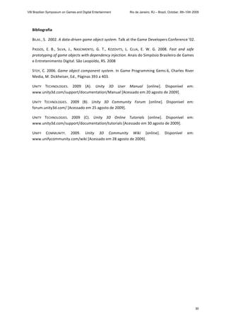 Bibliografia 
BILAS , S.  2002. A data‐driven game object system. Talk at the Game Developers Conference ’02. 
PASSOS,  E.  B.,  SILVA,  J.,  NASCIMENTO,  G.  T.,  KOZOVITS,  L.  CLUA,  E.  W.  G.  2008.  Fast  and  safe 
prototyping of game objects with dependency injection. Anais do Simpósio Brasileiro de Games 
e Entretenimento Digital. São Leopoldo, RS. 2008 
STOY, C. 2006. Game object component system. In Game Programming Gems 6, Charles River 
Media, M. Dickheiser, Ed., Páginas 393 a 403. 
UNITY  TECHNOLOGIES.  2009  (A).  Unity  3D  User  Manual  [online].  Disponível  em: 
www.unity3d.com/support/documentation/Manual [Acessado em 20 agosto de 2009]. 
UNITY  TECHNOLOGIES.  2009  (B).  Unity  3D  Community  Forum  [online].  Disponível  em: 
forum.unity3d.com/ [Acessado em 25 agosto de 2009]. 
UNITY  TECHNOLOGIES.  2009  (C).  Unity  3D  Online  Tutorials  [online].  Disponível  em: 
www.unity3d.com/support/documentation/tutorials [Acessado em 30 agosto de 2009]. 
UNIFY  COMMUNITY.  2009.  Unity  3D  Community  Wiki  [online].  Disponível  em: 
www.unifycommunity.com/wiki [Acessado em 28 agosto de 2009]. 
 
 
VIII Brazilian Symposium on Games and Digital Entertainment Rio de Janeiro, RJ – Brazil, October, 8th-10th 2009
30
 