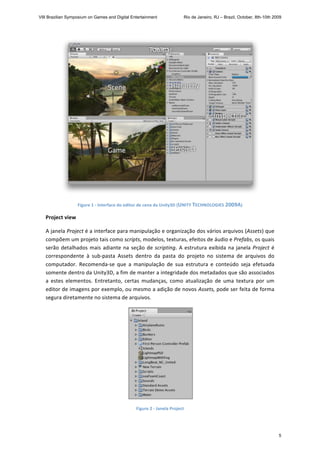  
Figure 1 ‐ Interface do editor de cena da Unity3D (UNITY TECHNOLOGIES 2009A) 
Project view 
A janela Project é a interface para manipulação e organização dos vários arquivos (Assets) que 
compõem um projeto tais como scripts, modelos, texturas, efeitos de áudio e Prefabs, os quais 
serão detalhados mais adiante na seção de scripting. A estrutura exibida na janela Project é 
correspondente  à  sub‐pasta  Assets  dentro  da  pasta  do  projeto  no  sistema  de  arquivos  do 
computador.  Recomenda‐se  que  a  manipulação  de  sua  estrutura  e  conteúdo  seja  efetuada  
somente dentro da Unity3D, a fim de manter a integridade dos metadados que são associados 
a  estes  elementos.  Entretanto,  certas  mudanças,  como  atualização  de  uma  textura  por  um 
editor de imagens por exemplo, ou mesmo a adição de novos Assets, pode ser feita de forma 
segura diretamente no sistema de arquivos. 
 
Figure 2 ‐ Janela Project 
VIII Brazilian Symposium on Games and Digital Entertainment Rio de Janeiro, RJ – Brazil, October, 8th-10th 2009
5
 