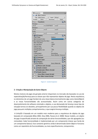  
Figure 5 ‐ Janela Inspector 
 
2 ‐ Criação e Manipulação de Game Objects 
Muitos motores de jogos de geração anterior disponíveis no mercado são baseados no uso de 
especialização/herança para as classes que irão representar objetos de jogo. Nesta arquitetura, 
os elementos de um jogo herdam de uma classe básica (normalmente algo como GameObject) 
e  as  novas  funcionalidades  são  acrescentadas.  Assim  como  em  outras  categorias  de 
desenvolvimento de software orientado a objetos, o uso demasiado de herança nesse tipo de 
situação tornou‐se obsoleto, principalmente por sua pouca flexibilidade quando os objetos de 
jogo possuem múltiplos comportamentos, o que exigiria herança múltipla.  
 A Unity3D é baseada em um modelo mais moderno para a arquitetura de objetos de jogo 
baseado em composição [Bilas 2002, Stoy 2006, Passos et al. 2008]. Nesse modelo, um objeto 
de jogo é especificado através da composição de várias funcionalidades, que são agregadas (ou 
removidas). Cada funcionalidade é implementada por um componente (classe que herda de 
um componente básico). Esse container genérico ainda é denominado Game Object e funciona 
como um repositório de funcionalidades, ou mais especificamente, componentes. 
VIII Brazilian Symposium on Games and Digital Entertainment Rio de Janeiro, RJ – Brazil, October, 8th-10th 2009
8
 
