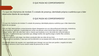 O QUE MUDA NO COMPORTAMENTO?
É o que nós chamamos de mindset. É o estado de presença, identidade própria e autêntica que o líder
desenvolve diante de sua equipe.
O QUE MUDA NO COMPORTAMENTO?
É o que nós chamamos de mindset. É o estado de presença, identidade própria e autêntica que o líder desenvolve
diante de sua equipe.
Uma vez líder, determinados comportamentos devem desaparecer em sua vida profissional (indecisão, intolerância,
alta de paciência, hesitação, incapacidade de confiar nas pessoas, entre outros) para dar lugar a outros:
Delegar tarefas. Você não sabe fazer tudo e, mesmo que soubesse, é só e não pode dar conta de todas as
atividades. O fundamental aqui é perceber que, delegar tarefas não significa largar a tarefa. Pelo contrário,
você deve se fazer
presente ao final de cada etapa, mas deixe a produção dela nas mãos de seu time;
Mensuração de resultados. É aqui que você vai descobrir se sua equipe está à altura do desafio assim como você.
Os melhores líderes são aqueles com capacidade para interagir com seu time sem perder o respeito de todos.
Confiança, otimismo e bom-humor devem exalar da persona de um líder.
 