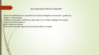 QUE HABILIDADE PRECISO ADQUIRIR?
Essas são habilidades de competência do líder (inteligência emocional – gestão do
tempo – comunicação,
feedback, persuasão e influência, saber lidar com conflitos, delegar sem largar)
e agora você desenvolve e
aplica todas para liderar.
Tome como exemplo alguns dos principais líderes mundiais.
 