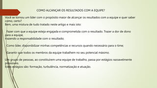 COMO ALCANÇAR OS RESULTADOS COM A EQUIPE?
Você se tornou um líder com o propósito maior de alcançar os resultados com a equipe e quer saber
como, certo?
Bem, uma mistura de tudo tratado neste artigo e mais isto:
Fazer com que a equipe esteja engajada e comprometida com o resultado. Trazer a dor de dono
para a equipe,
trazendo a responsabilidade com o resultado;
Como líder, disponibilizar minhas competências e recursos quando necessário para o time;
Garantir que todos os membros da equipe trabalhem no seu potencial máximo.
Um grupo de pessoas, ao constituírem uma equipe de trabalho, passa por estágios razoavelmente
previsíveis.
Estes estágios são: formação, turbulência, normatização e atuação.
 