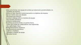Saiba como formar uma equipe de vendas que alavancará a produtividade e os
resultados da empresa. ...
Defina um líder. Exponha o posicionamento e os objetivos da empresa.
Seja um mentor para suas equipes.
Reconheça seus esforços.
Incentive o diálogo entre os membros da equipe.
Faça reuniões periódicas.
Invista em treinamentos.
Reconheça os pontos fortes e os pontos fracos.
Conte com a ajuda de colaboradores mais experientes.
Use a tecnologia a favor.
Realize treinamentos dinâmicos.
Faça treinamentos periódicos.
Incentive o feedback.
Considere a rotação de equipe.
Chamadas Sociais.
 
