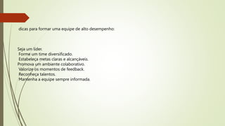 dicas para formar uma equipe de alto desempenho:
Seja um líder.
Forme um time diversificado.
Estabeleça metas claras e alcançáveis.
Promova um ambiente colaborativo.
Valorize os momentos de feedback.
Reconheça talentos.
Mantenha a equipe sempre informada.
 