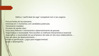 Defina o “perfil ideal da vaga” compatível com o seu negócio.
Procure fontes de recrutamento.
Entrevista em 3 momentos com candidatos potenciais.
Treinamento imediato.
Processo de vendas claro.
Dicas para melhorar o treinamento e desenvolvimento de pessoas
Diagnostique a necessidade. Para escolher os melhores treinamentos é essencial
diagnosticar a necessidade da sua empresa e de cada um dos seus colaboradores. ...
Faça um plano de desenvolvimento. ...
Invista na gamificação. ( jogos para engajar,motivar)
Avalie o desempenho.
 