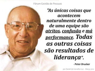 Fórum Gestão de Pessoas

          "As únicas coisas que
               acontecem
         naturalmente dentro
           de uma equipe são
         atritos, confusão e má
         performance. Todas
         as outras coisas
        são resultados de
            liderança".
                                       - Peter Drucker
                          por Daniel de Carvalho Luz - Março 2012
 