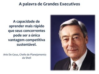 A palavra de Grandes Executivos


      A capacidade de
   aprender mais rápido
   que seus concorrentes
      pode ser a única
   vantagem competitiva
        sustentável.

Arie De Geus, Chefe de Planejamento
                da Shell
 